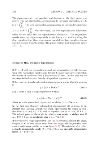 384 LESSON 34. CRITICAL POINTS
The eigenvalues are real, positive, and distinct, so the ﬁxed point is a
source. The fast eigenvector, corresponding to the larger eigenvalue, λ = 3,
is v =
1
2
. The slow eigenvector, corresponding to the smaller eigenvalue
λ = 2, is w =
1
1
. Near the origin, the slow eigendirection dominates,
while further away, the fast eigendirection dominates. The trajectories
mostly leave the origin tangentially to the line y = x, which is along the
slow eigendirection, then bend around parallel the fast eigendirection as
one moves away from the origin. The phase portrait is illustrated in ﬁgure
34.4.
Repeated Real Nonzero Eigenvalues
If T2
= 4∆ = 0, the eigenvalues are real and repeated (we exclude the case
with both eigenvalues equal to zero for now because that only occurs when
the matrix of coeﬃcients has a determinant of zero). In this case we are
not required to have two linearly independent eigenvectors.
If there are two linearly independent eigenvectors v and w, then the solution
is
y = (Av + Btw)eλt
(34.61)
and if there is only a single eigenvector v then
y = [Av + B(tv + w)]eλt
(34.62)
where w is the generalized eigenvector satisfying (A − λI)w = v.
In the ﬁrst case (linearly independent eigenvectors) all solutions lie on
straight lines passing through the origin, approaching the origin in posi-
tive time (t → ∞) if λ > 0, and in negative time (t → −∞) if λ < 0.
The critical point at the origin is called a star node: a stable star if
λ = T/2 < 0 and an unstable star if λ = T/2 > 0.
If there is only a single eigenvector then the trajectories approach the origin
tangent to v; as one moves away from the origin, the trajectories bend
around and diverge parallel to v (see ﬁgure 34.5). The origin is called either
a stable degenerate node (λ = T/2 < 0) or an unstable degenerate
node (λ = T/2 > 0).
 
