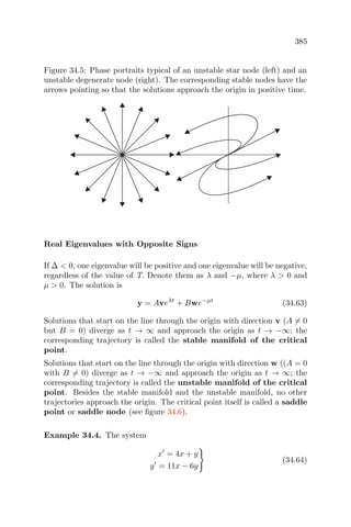 385
Figure 34.5: Phase portraits typical of an unstable star node (left) and an
unstable degenerate node (right). The corresponding stable nodes have the
arrows pointing so that the solutions approach the origin in positive time.
Real Eigenvalues with Opposite Signs
If ∆ < 0, one eigenvalue will be positive and one eigenvalue will be negative,
regardless of the value of T. Denote them as λ and −µ, where λ > 0 and
µ > 0. The solution is
y = Aveλt
+ Bwe−µt
(34.63)
Solutions that start on the line through the origin with direction v (A = 0
but B = 0) diverge as t → ∞ and approach the origin as t → −∞; the
corresponding trajectory is called the stable manifold of the critical
point.
Solutions that start on the line through the origin with direction w ((A = 0
with B = 0) diverge as t → −∞ and approach the origin as t → ∞; the
corresponding trajectory is called the unstable manifold of the critical
point. Besides the stable manifold and the unstable manifold, no other
trajectories approach the origin. The critical point itself is called a saddle
point or saddle node (see ﬁgure 34.6).
Example 34.4. The system
x = 4x + y
y = 11x − 6y
(34.64)
 