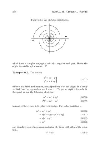 388 LESSON 34. CRITICAL POINTS
Figure 34.7: An unstable spiral node.
which form a complex conjugate pair with negative real part. Hence the
origin is a stable spiral center.
Example 34.6. The system
x = ax − y
y = x + ay
(34.77)
where a is a small real number, has a spiral center at the origin. It is easily
veriﬁed that the eigenvalues are λ = a ± i. To get an explicit formula for
the spiral we use the following identities:
rr = xx + yy (34.78)
r2
θ = xy − yx (34.79)
to convert the system into polar coordinates. The radial variation is
rr = xx + yy (34.80)
= x(ax − y) + y(x + ay) (34.81)
= a(x2
+ y2
) (34.82)
= ar2
(34.83)
and therefore (canceling a common factor of r from both sides of the equa-
tion),
r = ar (34.84)
 