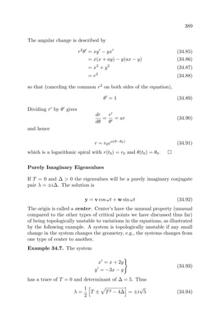 389
The angular change is described by
r2
θ = xy − yx (34.85)
= x(x + ay) − y(ax − y) (34.86)
= x2
+ y2
(34.87)
= r2
(34.88)
so that (canceling the common r2
on both sides of the equation),
θ = 1 (34.89)
Dividing r by θ gives
dr
dθ
=
r
θ
= ar (34.90)
and hence
r = r0ea(θ−θ0)
(34.91)
which is a logarithmic spiral with r(t0) = r0 and θ(t0) = θ0.
Purely Imaginary Eigenvalues
If T = 0 and ∆ > 0 the eigenvalues will be a purely imaginary conjugate
pair λ = ±i∆. The solution is
y = v cos ωt + w sin ωt (34.92)
The origin is called a center. Center’s have the unusual property (unusual
compared to the other types of critical points we have discussed thus far)
of being topologically unstable to variations in the equations, as illustrated
by the following example. A system is topologically unstable if any small
change in the system changes the geometry, e.g., the systems changes from
one type of center to another.
Example 34.7. The system
x = x + 2y
y = −3x − y
(34.93)
has a trace of T = 0 and determinant of ∆ = 5. Thus
λ =
1
2
T ± T2 − 4∆ = ±i
√
5 (34.94)
 