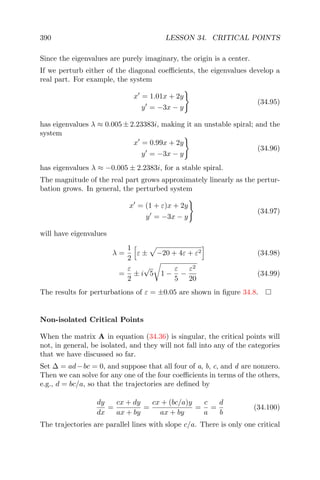 390 LESSON 34. CRITICAL POINTS
Since the eigenvalues are purely imaginary, the origin is a center.
If we perturb either of the diagonal coeﬃcients, the eigenvalues develop a
real part. For example, the system
x = 1.01x + 2y
y = −3x − y
(34.95)
has eigenvalues λ ≈ 0.005 ± 2.23383i, making it an unstable spiral; and the
system
x = 0.99x + 2y
y = −3x − y
(34.96)
has eigenvalues λ ≈ −0.005 ± 2.2383i, for a stable spiral.
The magnitude of the real part grows approximately linearly as the pertur-
bation grows. In general, the perturbed system
x = (1 + ε)x + 2y
y = −3x − y
(34.97)
will have eigenvalues
λ =
1
2
ε ± −20 + 4ε + ε2 (34.98)
=
ε
2
± i
√
5 1 −
ε
5
−
ε2
20
(34.99)
The results for perturbations of ε = ±0.05 are shown in ﬁgure 34.8.
Non-isolated Critical Points
When the matrix A in equation (34.36) is singular, the critical points will
not, in general, be isolated, and they will not fall into any of the categories
that we have discussed so far.
Set ∆ = ad−bc = 0, and suppose that all four of a, b, c, and d are nonzero.
Then we can solve for any one of the four coeﬃcients in terms of the others,
e.g., d = bc/a, so that the trajectories are deﬁned by
dy
dx
=
cx + dy
ax + by
=
cx + (bc/a)y
ax + by
=
c
a
=
d
b
(34.100)
The trajectories are parallel lines with slope c/a. There is only one critical
 