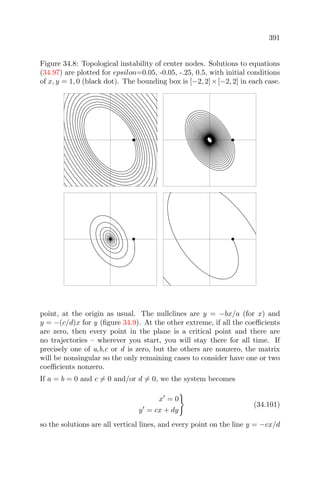 391
Figure 34.8: Topological instability of center nodes. Solutions to equations
(34.97) are plotted for epsilon=0.05, -0.05, -.25, 0.5, with initial conditions
of x, y = 1, 0 (black dot). The bounding box is [−2, 2]×[−2, 2] in each case.
point, at the origin as usual. The nullclines are y = −bx/a (for x) and
y = −(c/d)x for y (ﬁgure 34.9). At the other extreme, if all the coeﬃcients
are zero, then every point in the plane is a critical point and there are
no trajectories – wherever you start, you will stay there for all time. If
precisely one of a,b,c or d is zero, but the others are nonzero, the matrix
will be nonsingular so the only remaining cases to consider have one or two
coeﬃcients nonzero.
If a = b = 0 and c = 0 and/or d = 0, we the system becomes
x = 0
y = cx + dy
(34.101)
so the solutions are all vertical lines, and every point on the line y = −cx/d
 