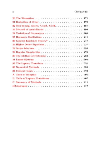 iv CONTENTS
20 The Wronskian . . . . . . . . . . . . . . . . . . . . . . . . . 171
21 Reduction of Order . . . . . . . . . . . . . . . . . . . . . . . 179
22 Non-homog. Eqs.w/ Const. Coeﬀ. . . . . . . . . . . . . . . 187
23 Method of Annihilators . . . . . . . . . . . . . . . . . . . . 199
24 Variation of Parameters . . . . . . . . . . . . . . . . . . . . 205
25 Harmonic Oscillations . . . . . . . . . . . . . . . . . . . . . 211
26 General Existence Theory* . . . . . . . . . . . . . . . . . . 217
27 Higher Order Equations . . . . . . . . . . . . . . . . . . . . 227
28 Series Solutions . . . . . . . . . . . . . . . . . . . . . . . . . 255
29 Regular Singularities . . . . . . . . . . . . . . . . . . . . . . 275
30 The Method of Frobenius . . . . . . . . . . . . . . . . . . . 283
31 Linear Systems . . . . . . . . . . . . . . . . . . . . . . . . . 303
32 The Laplace Transform . . . . . . . . . . . . . . . . . . . . 331
33 Numerical Methods . . . . . . . . . . . . . . . . . . . . . . 359
34 Critical Points . . . . . . . . . . . . . . . . . . . . . . . . . . 373
A Table of Integrals . . . . . . . . . . . . . . . . . . . . . . . . 395
B Table of Laplace Transforms . . . . . . . . . . . . . . . . . 407
C Summary of Methods . . . . . . . . . . . . . . . . . . . . . 411
Bibliography . . . . . . . . . . . . . . . . . . . . . . . . . . . . . 417
 