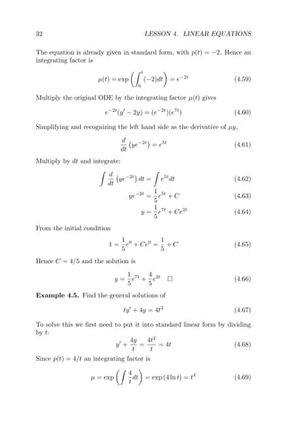 32 LESSON 4. LINEAR EQUATIONS
The equation is already given in standard form, with p(t) = −2. Hence an
integrating factor is
µ(t) = exp
t
0
(−2)dt = e−2t
(4.59)
Multiply the original ODE by the integrating factor µ(t) gives
e−2t
(y − 2y) = (e−2t
)(e7t
) (4.60)
Simplifying and recognizing the left hand side as the derivative of µy,
d
dt
ye−2t
= e5t
(4.61)
Multiply by dt and integrate:
d
dt
ye−2t
dt = e5t
dt (4.62)
ye−2t
=
1
5
e5t
+ C (4.63)
y =
1
5
e7t
+ Ce2t
(4.64)
From the initial condition
1 =
1
5
e0
+ Ce0
=
1
5
+ C (4.65)
Hence C = 4/5 and the solution is
y =
1
5
e7t
+
4
5
e2t
(4.66)
Example 4.5. Find the general solutions of
ty + 4y = 4t2
(4.67)
To solve this we ﬁrst need to put it into standard linear form by dividing
by t:
y +
4y
t
=
4t2
t
= 4t (4.68)
Since p(t) = 4/t an integrating factor is
µ = exp
4
t
dt = exp (4 ln t) = t4
(4.69)
 