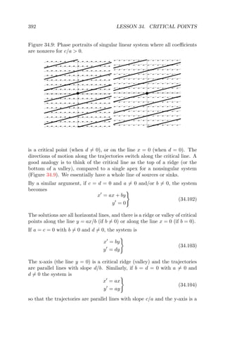 392 LESSON 34. CRITICAL POINTS
Figure 34.9: Phase portraits of singular linear system where all coeﬃcients
are nonzero for c/a > 0.
is a critical point (when d = 0), or on the line x = 0 (when d = 0). The
directions of motion along the trajectories switch along the critical line. A
good analogy is to think of the critical line as the top of a ridge (or the
bottom of a valley), compared to a single apex for a nonsingular system
(Figure 34.9). We essentially have a whole line of sources or sinks.
By a similar argument, if c = d = 0 and a = 0 and/or b = 0, the system
becomes
x = ax + by
y = 0
(34.102)
The solutions are all horizontal lines, and there is a ridge or valley of critical
points along the line y = ax/b (if b = 0) or along the line x = 0 (if b = 0).
If a = c = 0 with b = 0 and d = 0, the system is
x = by
y = dy
(34.103)
The x-axis (the line y = 0) is a critical ridge (valley) and the trajectories
are parallel lines with slope d/b. Similarly, if b = d = 0 with a = 0 and
d = 0 the system is
x = ax
y = ay
(34.104)
so that the trajectories are parallel lines with slope c/a and the y-axis is a
 
