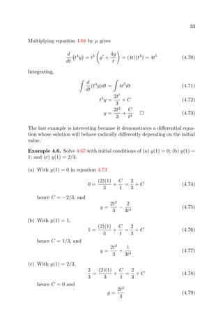 33
Multiplying equation 4.68 by µ gives
d
dt
t4
y = t4
y +
4y
t
= (4t)(t4
) = 4t5
(4.70)
Integrating,
d
dt
(t4
y)dt = 4t5
dt (4.71)
t4
y =
2tt
3
+ C (4.72)
y =
2t2
3
+
C
t4
(4.73)
The last example is interesting because it demonstrates a diﬀerential equa-
tion whose solution will behave radically diﬀerently depending on the initial
value.
Example 4.6. Solve 4.67 with initial conditions of (a) y(1) = 0; (b) y(1) =
1; and (c) y(1) = 2/3.
(a) With y(1) = 0 in equation 4.73
0 =
(2)(1)
3
+
C
1
=
2
3
+ C (4.74)
hence C = −2/3, and
y =
2t2
3
−
2
3t4
(4.75)
(b) With y(1) = 1,
1 =
(2)(1)
3
+
C
1
=
2
3
+ C (4.76)
hence C = 1/3, and
y =
2t2
3
+
1
3t4
(4.77)
(c) With y(1) = 2/3,
2
3
=
(2)(1)
3
+
C
1
=
2
3
+ C (4.78)
hence C = 0 and
y =
2t2
3
(4.79)
 