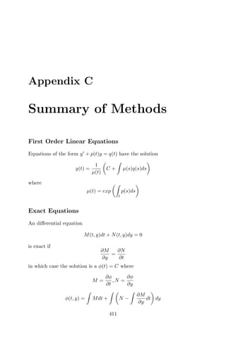 Appendix C
Summary of Methods
First Order Linear Equations
Equations of the form y + p(t)y = q(t) have the solution
y(t) =
1
µ(t)
C + µ(s)q(s)ds
where
µ(t) = exp
t
p(s)ds
Exact Equations
An diﬀerential equation
M(t, y)dt + N(t, y)dy = 0
is exact if
∂M
∂y
=
∂N
∂t
in which case the solution is a φ(t) = C where
M =
∂φ
∂t
, N =
∂φ
∂y
φ(t, y) = Mdt + N −
∂M
∂y
dt dy
411
 