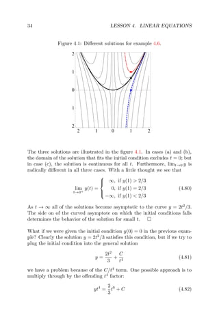 34 LESSON 4. LINEAR EQUATIONS
Figure 4.1: Diﬀerent solutions for example 4.6.
2 1 0 1 2
2
1
0
1
2
The three solutions are illustrated in the ﬁgure 4.1. In cases (a) and (b),
the domain of the solution that ﬁts the initial condition excludes t = 0; but
in case (c), the solution is continuous for all t. Furthermore, limt→0 y is
radically diﬀerent in all three cases. With a little thought we see that
lim
t→0+
y(t) =



∞, if y(1) > 2/3
0, if y(1) = 2/3
−∞, if y(1) < 2/3
(4.80)
As t → ∞ all of the solutions become asymptotic to the curve y = 2t2
/3.
The side on of the curved asymptote on which the initial conditions falls
determines the behavior of the solution for small t.
What if we were given the initial condition y(0) = 0 in the previous exam-
ple? Clearly the solution y = 2t2
/3 satisﬁes this condition, but if we try to
plug the initial condition into the general solution
y =
2t2
3
+
C
t4
(4.81)
we have a problem because of the C/t4
term. One possible approach is to
multiply through by the oﬀending t4
factor:
yt4
=
2
3
t6
+ C (4.82)
 