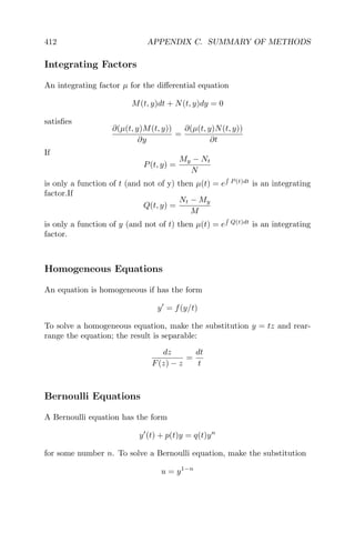 412 APPENDIX C. SUMMARY OF METHODS
Integrating Factors
An integrating factor µ for the diﬀerential equation
M(t, y)dt + N(t, y)dy = 0
satisﬁes
∂(µ(t, y)M(t, y))
∂y
=
∂(µ(t, y)N(t, y))
∂t
If
P(t, y) =
My − Nt
N
is only a function of t (and not of y) then µ(t) = e P (t)dt
is an integrating
factor.If
Q(t, y) =
Nt − My
M
is only a function of y (and not of t) then µ(t) = e Q(t)dt
is an integrating
factor.
Homogeneous Equations
An equation is homogeneous if has the form
y = f(y/t)
To solve a homogeneous equation, make the substitution y = tz and rear-
range the equation; the result is separable:
dz
F(z) − z
=
dt
t
Bernoulli Equations
A Bernoulli equation has the form
y (t) + p(t)y = q(t)yn
for some number n. To solve a Bernoulli equation, make the substitution
u = y1−n
 