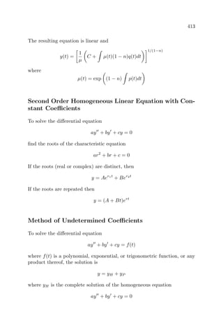 413
The resulting equation is linear and
y(t) =
1
µ
C + µ(t)(1 − n)q(t)dt
1/(1−n)
where
µ(t) = exp (1 − n) p(t)dt
Second Order Homogeneous Linear Equation with Con-
stant Coeﬃcients
To solve the diﬀerential equation
ay + by + cy = 0
ﬁnd the roots of the characteristic equation
ar2
+ br + c = 0
If the roots (real or complex) are distinct, then
y = Aer1t
+ Ber2t
If the roots are repeated then
y = (A + Bt)ert
Method of Undetermined Coeﬃcients
To solve the diﬀerential equation
ay + by + cy = f(t)
where f(t) is a polynomial, exponential, or trigonometric function, or any
product thereof, the solution is
y = yH + yP
where yH is the complete solution of the homogeneous equation
ay + by + cy = 0
 