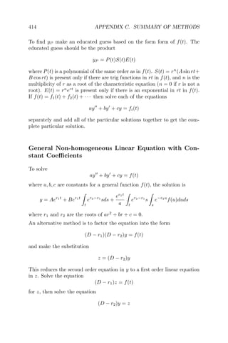 414 APPENDIX C. SUMMARY OF METHODS
To ﬁnd yP make an educated guess based on the form form of f(t). The
educated guess should be the product
yP = P(t)S(t)E(t)
where P(t) is a polynomial of the same order as in f(t). S(t) = rn
(A sin rt+
B cos rt) is present only if there are trig functions in rt in f(t), and n is the
multiplicity of r as a root of the characteristic equation (n = 0 if r is not a
root). E(t) = rn
ert
is present only if there is an exponential in rt in f(t).
If f(t) = f1(t) + f2(t) + · · · then solve each of the equations
ay + by + cy = fi(t)
separately and add all of the particular solutions together to get the com-
plete particular solution.
General Non-homogeneous Linear Equation with Con-
stant Coeﬃcients
To solve
ay + by + cy = f(t)
where a, b, c are constants for a general function f(t), the solution is
y = Aer1t
+ Ber1t
t
er2−r1
sds +
er1t
a t
er2−r1
s
s
e−r2u
f(u)duds
where r1 and r2 are the roots of ar2
+ br + c = 0.
An alternative method is to factor the equation into the form
(D − r1)(D − r2)y = f(t)
and make the substitution
z = (D − r2)y
This reduces the second order equation in y to a ﬁrst order linear equation
in z. Solve the equation
(D − r1)z = f(t)
for z, then solve the equation
(D − r2)y = z
 