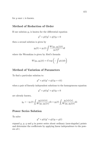 415
for y once z is known.
Method of Reduction of Order
If one solution y1 is known for the diﬀerential equation
y + p(t)y + q(t)y = 0
then a second solution is given by
y2(t) = y1(t)
W(y1, y2))(t)
y1(t)2
dt
where the Wronskian is given by Abel’s formula
W(y1, y2)(t) = Cexp − p(s)ds
Method of Variation of Parameters
To ﬁnd a particular solution to
y + p(t)y + q(t)y = r(t)
when a pair of linearly independent solutions to the homogeneous equation
y + p(t)y + q(t)y = 0
are already known,
yp = −y1(t)
t
y2(s)r(s)
W(y1, y2)(s)
ds + y2(t)
t
y1(s)r(s)
W(y1, y2)(s)
ds
Power Series Solution
To solve
y + p(t)y + q(t)y = g(t)
expand y, p, q and g in power series about ordinary (non-singular) points
and determine the coeﬃcients by applying linear independence to the pow-
ers of t.
 