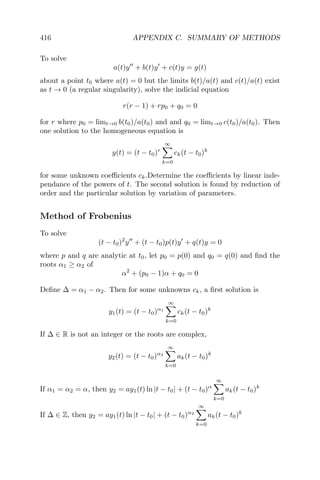 416 APPENDIX C. SUMMARY OF METHODS
To solve
a(t)y + b(t)y + c(t)y = g(t)
about a point t0 where a(t) = 0 but the limits b(t)/a(t) and c(t)/a(t) exist
as t → 0 (a regular singularity), solve the indicial equation
r(r − 1) + rp0 + q0 = 0
for r where p0 = limt→0 b(t0)/a(t0) and and q0 = limt→0 c(t0)/a(t0). Then
one solution to the homogeneous equation is
y(t) = (t − t0)r
∞
k=0
ck(t − t0)k
for some unknown coeﬃcients ck.Determine the coeﬃcients by linear inde-
pendance of the powers of t. The second solution is found by reduction of
order and the particular solution by variation of parameters.
Method of Frobenius
To solve
(t − t0)2
y + (t − t0)p(t)y + q(t)y = 0
where p and q are analytic at t0, let p0 = p(0) and q0 = q(0) and ﬁnd the
roots α1 ≥ α2 of
α2
+ (p0 − 1)α + q0 = 0
Deﬁne ∆ = α1 − α2. Then for some unknowns ck, a ﬁrst solution is
y1(t) = (t − t0)α1
∞
k=0
ck(t − t0)k
If ∆ ∈ R is not an integer or the roots are complex,
y2(t) = (t − t0)α2
∞
k=0
ak(t − t0)k
If α1 = α2 = α, then y2 = ay1(t) ln |t − t0| + (t − t0)α
∞
k=0
ak(t − t0)k
If ∆ ∈ Z, then y2 = ay1(t) ln |t − t0| + (t − t0)α2
∞
k=0
ak(t − t0)k
 