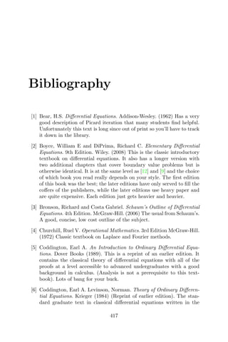 Bibliography
[1] Bear, H.S. Diﬀerential Equations. Addison-Wesley. (1962) Has a very
good description of Picard iteration that many students ﬁnd helpful.
Unfortunately this text is long since out of print so you’ll have to track
it down in the library.
[2] Boyce, William E and DiPrima, Richard C. Elementary Diﬀerential
Equations. 9th Edition. Wiley. (2008) This is the classic introductory
textbook on diﬀerential equations. It also has a longer version with
two additional chapters that cover boundary value problems but is
otherwise identical. It is at the same level as [12] and [9] and the choice
of which book you read really depends on your style. The ﬁrst edition
of this book was the best; the later editions have only served to ﬁll the
coﬀers of the publishers, while the later editions use heavy paper and
are quite expensive. Each edition just gets heavier and heavier.
[3] Bronson, Richard and Costa Gabriel. Schaum’s Outline of Diﬀerential
Equations. 4th Edition. McGraw-Hill. (2006) The usual from Schaum’s.
A good, concise, low cost outline of the subject.
[4] Churchill, Ruel V. Operational Mathematics. 3rd Edition McGraw-Hill.
(1972) Classic textbook on Laplace and Fourier methods.
[5] Coddington, Earl A. An Introduction to Ordinary Diﬀerential Equa-
tions. Dover Books (1989). This is a reprint of an earlier edition. It
contains the classical theory of diﬀerential equations with all of the
proofs at a level accessible to advanced undergraduates with a good
background in calculus. (Analysis is not a prerequisite to this text-
book). Lots of bang for your buck.
[6] Coddington, Earl A. Levinson, Norman. Theory of Ordinary Diﬀeren-
tial Equations. Krieger (1984) (Reprint of earlier edition). The stan-
dard graduate text in classical diﬀerential equations written in the
417
 