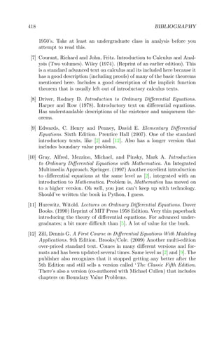 418 BIBLIOGRAPHY
1950’s. Take at least an undergraduate class in analysis before you
attempt to read this.
[7] Courant, Richard and John, Fritz. Introduction to Calculus and Anal-
ysis (Two volumes). Wiley (1974). (Reprint of an earlier edition). This
is a standard advanced text on calculus and its included here because it
has a good description (including proofs) of many of the basic theorems
mentioned here. Includes a good description of the implicit function
theorem that is usually left out of introductory calculus texts.
[8] Driver, Rodney D. Introduction to Ordinary Diﬀerential Equations.
Harper and Row (1978). Introductory text on diﬀerential equations.
Has understandable descriptions of the existence and uniqueness the-
orems.
[9] Edwards, C. Henry and Penney, David E. Elementary Diﬀerential
Equations. Sixth Edition. Prentice Hall (2007). One of the standard
introductory texts, like [2] and [12]. Also has a longer version that
includes boundary value problems.
[10] Gray, Alfred, Mezzino, Michael, and Pinsky, Mark A. Introduction
to Ordinary Diﬀerential Equations with Mathematica. An Integrated
Multimedia Approach. Springer. (1997) Another excellent introduction
to diﬀerential equations at the same level as [2], integrated with an
introduction to Mathematica. Problem is, Mathematica has moved on
to a higher version. Oh well, you just can’t keep up with technology.
Should’ve written the book in Python, I guess.
[11] Hurewitz, Witold. Lectures on Ordinary Diﬀerential Equations. Dover
Books. (1990) Reprint of MIT Press 1958 Edition. Very thin paperback
introducing the theory of diﬀerential equations. For advanced under-
graduates; a bit more diﬃcult than [5]. A lot of value for the buck.
[12] Zill, Dennis G. A First Course in Diﬀerential Equations With Modeling
Applications. 9th Edition. Brooks/Cole. (2009) Another multi-edition
over-priced standard text. Comes in many diﬀerent versions and for-
mats and has been updated several times. Same level as [2] and [9]. The
publisher also recognizes that it stopped getting any better after the
5th Edition and still sells a version called ‘The Classic Fifth Edition.
There’s also a version (co-authored with Michael Cullen) that includes
chapters on Boundary Value Problems.
 