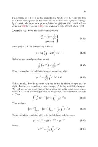 35
Substituting y = t = 0 in this immediately yields C = 0. This problem
is a direct consequence of the fact that we divided our equation through
by t4
previously to get an express solution for y(t) (see the transition from
equation 4.72 to equation 4.73): this division is only allowed when t = 0.
Example 4.7. Solve the initial value problem
dy
dt
− 2ty =
2
√
π
y(0) = 0



(4.83)
Since p(t) = −2t, an integrating factor is
µ = exp −2tdt = e−t2
(4.84)
Following our usual procedure we get
d
dt
ye−t2
=
2
√
π
e−t2
(4.85)
If we try to solve the indeﬁnite integral we end up with
ye−t2
=
2
√
π
e−t2
dt + C (4.86)
Unfortunately, there is no exact solution for the indeﬁnite integral on the
right. Instead we introduce a new concept, of ﬁnding a deﬁnite integral.
We will use as our lower limit of integration the initial conditions, which
means t = 0; and as our upper limit of integration, some unknown variable
u. Then u
0
d
dt
ye−t2
dt =
u
0
2
√
π
e−t2
dt (4.87)
Then we have
ye−t2
t=0
− ye−t2
t=u
=
2
√
π
u
0
e−t2
dt (4.88)
Using the initial condition y(0) = 0, the left hand side becomes
y(u)e−(u)2
− y(0)e−(0)2
= ye−u2
(4.89)
hence
ye−u2
=
2
√
π
u
0
e−t2
dt (4.90)
 