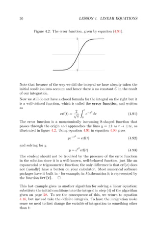 36 LESSON 4. LINEAR EQUATIONS
Figure 4.2: The error function, given by equation (4.91).
1
1
Note that because of the way we did the integral we have already taken the
initial condition into account and hence there is no constant C in the result
of our integration.
Now we still do not have a closed formula for the integral on the right but it
is a well-deﬁned function, which is called the error function and written
as
erf(t) =
2
√
π
t
0
e−x2
dx (4.91)
The error function is a monotonically increasing S-shaped function that
passes through the origin and approaches the lines y = ±1 as t → ±∞, as
illustrated in ﬁgure 4.2. Using equation 4.91 in equation 4.90 gives
ye−t2
= erf(t) (4.92)
and solving for y,
y = et2
erf(t) (4.93)
The student should not be troubled by the presence of the error function
in the solution since it is a well-known, well-behaved function, just like an
exponential or trigonometric function; the only diﬀerence is that erf(x) does
not (usually) have a button on your calculator. Most numerical software
packages have it built in - for example, in Mathematica it is represented by
the function Erf[x].
This last example gives us another algorithm for solving a linear equation:
substitute the initial conditions into the integral in step (4) of the algorithm
given on page 28. To see the consequence of this, we return to equation
4.16, but instead take the deﬁnite integrals. To have the integration make
sense we need to ﬁrst change the variable of integration to something other
than t:
 