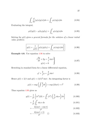 37
t
t0
d
ds
(µ(s)y(s))ds =
t
t0
µ(s)q(s)ds (4.94)
Evaluating the integral,
µ(t)y(t) − µ(t0)y(t0) =
t
t0
µ(s)q(s)ds (4.95)
Solving for y(t) gives a general formula for the solution of a linear initial
value problem:
y(t) =
1
µ(t)
µ(t0)y(t0) +
t
t0
µ(s)q(s)ds (4.96)
Example 4.8. Use equation 4.96 to solve
t
dy
dt
+ 2y =
4
t
sin t
y(π) = 0



(4.97)
Rewriting in standard form for a linear diﬀerential equation,
y +
2
t
y =
4
t2
sin t (4.98)
Hence p(t) = 2/t and q(t) = (4/t)2
sin t. An integrating factor is
µ(t) = exp
2
t
dt = exp (2 ln t) = t2
(4.99)
Thus equation 4.96 gives us
y(t) =
1
t2
(π2
)(0) +
t
π
(s2
)
4
s2
sin s ds (4.100)
=
4
t2
t
π
sin s ds (4.101)
= −
4(cos t − cos π)
t2
(4.102)
= −
4(cos t + 1)
t2
(4.103)
 
