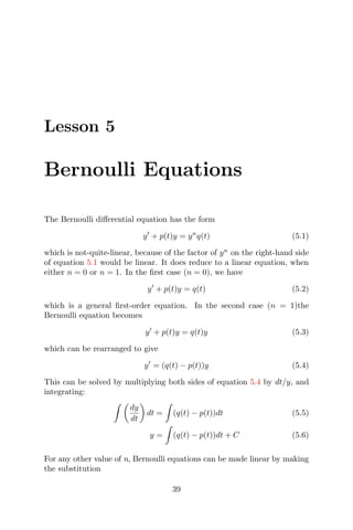 Lesson 5
Bernoulli Equations
The Bernoulli diﬀerential equation has the form
y + p(t)y = yn
q(t) (5.1)
which is not-quite-linear, because of the factor of yn
on the right-hand side
of equation 5.1 would be linear. It does reduce to a linear equation, when
either n = 0 or n = 1. In the ﬁrst case (n = 0), we have
y + p(t)y = q(t) (5.2)
which is a general ﬁrst-order equation. In the second case (n = 1)the
Bernoulli equation becomes
y + p(t)y = q(t)y (5.3)
which can be rearranged to give
y = (q(t) − p(t))y (5.4)
This can be solved by multiplying both sides of equation 5.4 by dt/y, and
integrating:
dy
dt
dt = (q(t) − p(t))dt (5.5)
y = (q(t) − p(t))dt + C (5.6)
For any other value of n, Bernoulli equations can be made linear by making
the substitution
39
 