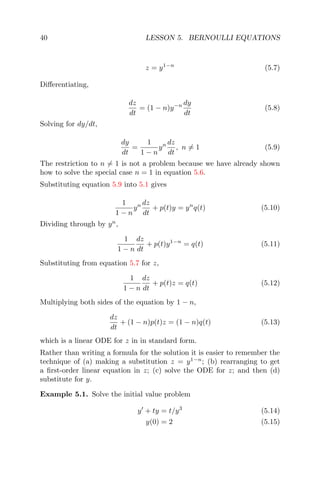 40 LESSON 5. BERNOULLI EQUATIONS
z = y1−n
(5.7)
Diﬀerentiating,
dz
dt
= (1 − n)y−n dy
dt
(5.8)
Solving for dy/dt,
dy
dt
=
1
1 − n
yn dz
dt
, n = 1 (5.9)
The restriction to n = 1 is not a problem because we have already shown
how to solve the special case n = 1 in equation 5.6.
Substituting equation 5.9 into 5.1 gives
1
1 − n
yn dz
dt
+ p(t)y = yn
q(t) (5.10)
Dividing through by yn
,
1
1 − n
dz
dt
+ p(t)y1−n
= q(t) (5.11)
Substituting from equation 5.7 for z,
1
1 − n
dz
dt
+ p(t)z = q(t) (5.12)
Multiplying both sides of the equation by 1 − n,
dz
dt
+ (1 − n)p(t)z = (1 − n)q(t) (5.13)
which is a linear ODE for z in in standard form.
Rather than writing a formula for the solution it is easier to remember the
technique of (a) making a substitution z = y1−n
; (b) rearranging to get
a ﬁrst-order linear equation in z; (c) solve the ODE for z; and then (d)
substitute for y.
Example 5.1. Solve the initial value problem
y + ty = t/y3
(5.14)
y(0) = 2 (5.15)
 