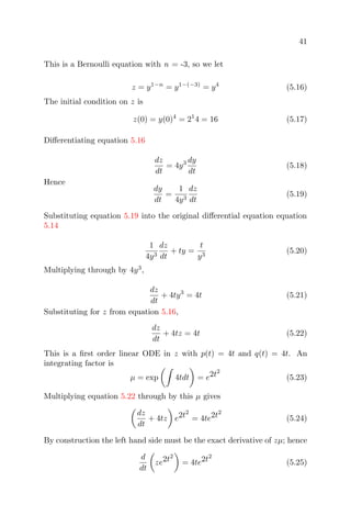 41
This is a Bernoulli equation with n = -3, so we let
z = y1−n
= y1−(−3)
= y4
(5.16)
The initial condition on z is
z(0) = y(0)4
= 21
4 = 16 (5.17)
Diﬀerentiating equation 5.16
dz
dt
= 4y3 dy
dt
(5.18)
Hence
dy
dt
=
1
4y3
dz
dt
(5.19)
Substituting equation 5.19 into the original diﬀerential equation equation
5.14
1
4y3
dz
dt
+ ty =
t
y3
(5.20)
Multiplying through by 4y3
,
dz
dt
+ 4ty3
= 4t (5.21)
Substituting for z from equation 5.16,
dz
dt
+ 4tz = 4t (5.22)
This is a ﬁrst order linear ODE in z with p(t) = 4t and q(t) = 4t. An
integrating factor is
µ = exp 4tdt = e2t2
(5.23)
Multiplying equation 5.22 through by this µ gives
dz
dt
+ 4tz e2t2
= 4te2t2
(5.24)
By construction the left hand side must be the exact derivative of zµ; hence
d
dt
ze2t2
= 4te2t2
(5.25)
 