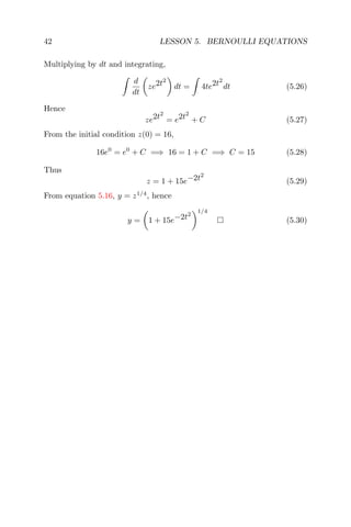42 LESSON 5. BERNOULLI EQUATIONS
Multiplying by dt and integrating,
d
dt
ze2t2
dt = 4te2t2
dt (5.26)
Hence
ze2t2
= e2t2
+ C (5.27)
From the initial condition z(0) = 16,
16e0
= e0
+ C =⇒ 16 = 1 + C =⇒ C = 15 (5.28)
Thus
z = 1 + 15e−2t2
(5.29)
From equation 5.16, y = z1/4
, hence
y = 1 + 15e−2t2
1/4
(5.30)
 