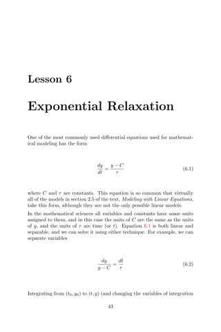 Lesson 6
Exponential Relaxation
One of the most commonly used diﬀerential equations used for mathemat-
ical modeling has the form
dy
dt
=
y − C
τ
(6.1)
where C and τ are constants. This equation is so common that virtually
all of the models in section 2.5 of the text, Modeling with Linear Equations,
take this form, although they are not the only possible linear models.
In the mathematical sciences all variables and constants have some units
assigned to them, and in this case the units of C are the same as the units
of y, and the units of τ are time (or t). Equation 6.1 is both linear and
separable, and we can solve it using either technique. For example, we can
separate variables
dy
y − C
=
dt
τ
(6.2)
Integrating from (t0, y0) to (t, y) (and changing the variables of integration
43
 
