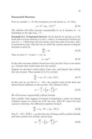 45
Exponential Runaway
First we consider τ > 0. For convenience we will choose t0 = 0. Then
y = C + (y0 − C)et/τ
(6.14)
The solution will either increase exponentially to ∞ or decrease to −∞
depending on the sign of y0 − C.
Example 6.1. Compound interest. If you deposit an amount y0 in the
bank and it accrues interest at a rate r, where r is measured in fraction per
year (i.e., r = 0.03 means 3% per annum, and it has units of 1/year), and t
is measured in years, then the rate at which the current amount on deposit
increases is given by
dy
dt
= ry (6.15)
Then we have C = 0 and τ = 1/r, so
y = y0ert
(6.16)
So the value increases without bound over time (we don’t have a case where
y0 < because that would mean you owe money).
Suppose we also have a ﬁxed salary S per year, and deposit that entirely
into our account. Then instead of (6.15), we have
dy
dt
= ry + S = r(y + S/r) (6.17)
In this case we see that C = −S/r, the negative ratio of the ﬁxed and
interest-based additions to the account. The solution is then
y = −
S
r
+ y0 +
S
r
ert
(6.18)
We still increase exponentially without bounds.
Now consider what happens if instead of depositing a salary we instead
withdraw money at a ﬁxed rate of W per year. Since W causes the total
amount to decrease, the diﬀerential equation becomes
dy
dt
= ry − W = r(y − W/r) (6.19)
Now C = W/r. If W/r < y0 then the rate of change will be positive initially
and hence positive for all time, and we have
y =
W
r
+ y0 −
W
r
ert
(6.20)
 