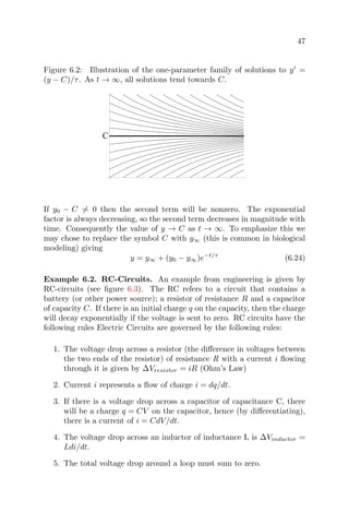 47
Figure 6.2: Illustration of the one-parameter family of solutions to y =
(y − C)/τ. As t → ∞, all solutions tend towards C.
C
If y0 − C = 0 then the second term will be nonzero. The exponential
factor is always decreasing, so the second term decreases in magnitude with
time. Consequently the value of y → C as t → ∞. To emphasize this we
may chose to replace the symbol C with y∞ (this is common in biological
modeling) giving
y = y∞ + (y0 − y∞)e−t/τ
(6.24)
Example 6.2. RC-Circuits. An example from engineering is given by
RC-circuits (see ﬁgure 6.3). The RC refers to a circuit that contains a
battery (or other power source); a resistor of resistance R and a capacitor
of capacity C. If there is an initial charge q on the capacity, then the charge
will decay exponentially if the voltage is sent to zero. RC circuits have the
following rules Electric Circuits are governed by the following rules:
1. The voltage drop across a resistor (the diﬀerence in voltages between
the two ends of the resistor) of resistance R with a current i ﬂowing
through it is given by ∆Vresistor = iR (Ohm’s Law)
2. Current i represents a ﬂow of charge i = dq/dt.
3. If there is a voltage drop across a capacitor of capacitance C, there
will be a charge q = CV on the capacitor, hence (by diﬀerentiating),
there is a current of i = CdV/dt.
4. The voltage drop across an inductor of inductance L is ∆Vinductor =
Ldi/dt.
5. The total voltage drop around a loop must sum to zero.
 