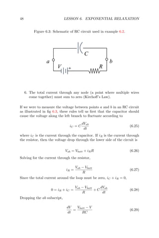 48 LESSON 6. EXPONENTIAL RELAXATION
Figure 6.3: Schematic of RC circuit used in example 6.2.
+
a b
V R
C
6. The total current through any node (a point where multiple wires
come together) must sum to zero (Kirchoﬀ’s Law).
If we were to measure the voltage between points a and b in an RC circuit
as illustrated in ﬁg 6.3, these rules tell us ﬁrst that the capacitor should
cause the voltage along the left branch to ﬂuctuate according to
iC = C
dVab
dt
(6.25)
where iC is the current through the capacitor. If iR is the current through
the resistor, then the voltage drop through the lower side of the circuit is
Vab = Vbatt + iRR (6.26)
Solving for the current through the resistor,
iR =
Vab − Vbatt
R
(6.27)
Since the total current around the loop must be zero, iC + iR = 0,
0 = iR + iC =
Vab − Vbatt
R
+ C
dVab
dt
(6.28)
Dropping the ab subscript,
dV
dt
=
Vbatt − V
RC
(6.29)
 
