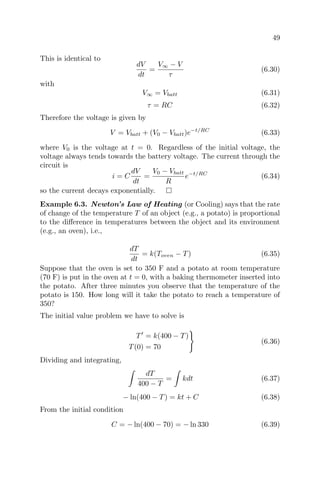49
This is identical to
dV
dt
=
V∞ − V
τ
(6.30)
with
V∞ = Vbatt (6.31)
τ = RC (6.32)
Therefore the voltage is given by
V = Vbatt + (V0 − Vbatt)e−t/RC
(6.33)
where V0 is the voltage at t = 0. Regardless of the initial voltage, the
voltage always tends towards the battery voltage. The current through the
circuit is
i = C
dV
dt
=
V0 − Vbatt
R
e−t/RC
(6.34)
so the current decays exponentially.
Example 6.3. Newton’s Law of Heating (or Cooling) says that the rate
of change of the temperature T of an object (e.g., a potato) is proportional
to the diﬀerence in temperatures between the object and its environment
(e.g., an oven), i.e.,
dT
dt
= k(Toven − T) (6.35)
Suppose that the oven is set to 350 F and a potato at room temperature
(70 F) is put in the oven at t = 0, with a baking thermometer inserted into
the potato. After three minutes you observe that the temperature of the
potato is 150. How long will it take the potato to reach a temperature of
350?
The initial value problem we have to solve is
T = k(400 − T)
T(0) = 70
(6.36)
Dividing and integrating,
dT
400 − T
= kdt (6.37)
− ln(400 − T) = kt + C (6.38)
From the initial condition
C = − ln(400 − 70) = − ln 330 (6.39)
 