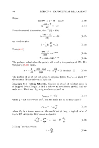 50 LESSON 6. EXPONENTIAL RELAXATION
Hence
− ln(400 − T) = kt − ln 330 (6.40)
ln
400 − T
330
= −kt (6.41)
From the second observation, that T(3) = 150,
ln
400 − 150
330
= −3k (6.42)
we conclude that
k =
1
3
ln
33
25
≈ .09 (6.43)
From (6.41)
400 − T
330
= e−.09t
(6.44)
T = 400 − 330e−.09t
(6.45)
The problem asked when the potato will reach a temperature of 350. Re-
turning to (6.41) again,
t ≈ −
1
.09
ln
400 − 350
330
≈ 11 ln
33
5
≈ 20 minutes (6.46)
The motion of an object subjected to external forces F1, F2, ...is given by
the solution of the diﬀerential equation
Example 6.4. Falling Objects. Suppose an object of constant mass m
is dropped from a height h, and is subject to two forces: gravity, and air
resistance. The force of gravity can be expressed as
Fgravity = −mg (6.47)
where g = 9.8 meters/ sec ond2
, and the force due to air resistance is
Fdrag = −CD
dy
dt
(6.48)
where CD is a known constant, the coeﬃcient of drag; a typical value of
CD ≈ 2.2. According Newtonian mechanics
m
d2
y
dt2
=
i
F = −mg − CD
dy
dt
(6.49)
Making the substitution
v =
dy
dt
(6.50)
 
