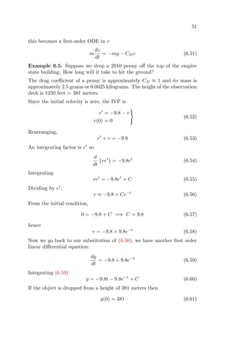 51
this becomes a ﬁrst-order ODE in v
m
dv
dt
= −mg − CDv (6.51)
Example 6.5. Suppose we drop a 2010 penny oﬀ the top of the empire
state building. How long will it take to hit the ground?
The drag coeﬃcient of a penny is approximately CD ≈ 1 and its mass is
approximately 2.5 grams or 0.0025 kilograms. The height of the observation
deck is 1250 feet = 381 meters.
Since the initial velocity is zero, the IVP is
v = −9.8 − v
v(0) = 0
(6.52)
Rearranging,
v + v = −9.8 (6.53)
An integrating factor is et
so
d
dt
vet
= −9.8et
(6.54)
Integrating
vet
= −9.8et
+ C (6.55)
Dividing by et
,
v ≈ −9.8 + Ce−t
(6.56)
From the initial condition,
0 = −9.8 + C =⇒ C = 9.8 (6.57)
hence
v = −9.8 + 9.8e−t
(6.58)
Now we go back to our substitution of (6.50), we have another ﬁrst order
linear diﬀerential equation:
dy
dt
= −9.8 + 9.8e−t
(6.59)
Integrating (6.59)
y = −9.8t − 9.8e−t
+ C (6.60)
If the object is dropped from a height of 381 meters then
y(0) = 381 (6.61)
 