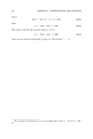 52 LESSON 6. EXPONENTIAL RELAXATION
hence
381 = −9.8 + C =⇒ C ≈ 391 (6.62)
thus
y = −9.8t − 9.8e−t
+ 391 (6.63)
The object will hit the ground when y = 0, or
0 = −9.8t − 9.8e−t
+ 998 (6.64)
This can be solved numerically to give t ≈ 40 seconds. 2
.
2For example, in Mathematica, we can write NSolve[0 ==-9.8 t - 9.8 E^-t + 391,
t]
 
