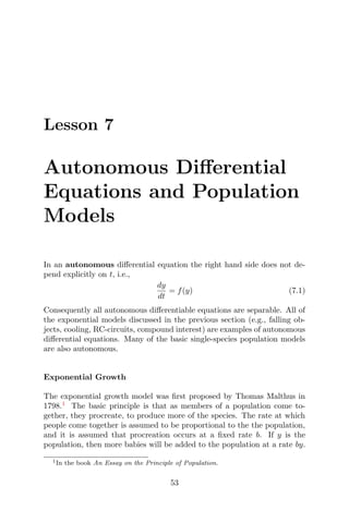 Lesson 7
Autonomous Diﬀerential
Equations and Population
Models
In an autonomous diﬀerential equation the right hand side does not de-
pend explicitly on t, i.e.,
dy
dt
= f(y) (7.1)
Consequently all autonomous diﬀerentiable equations are separable. All of
the exponential models discussed in the previous section (e.g., falling ob-
jects, cooling, RC-circuits, compound interest) are examples of autonomous
diﬀerential equations. Many of the basic single-species population models
are also autonomous.
Exponential Growth
The exponential growth model was ﬁrst proposed by Thomas Malthus in
1798.1
The basic principle is that as members of a population come to-
gether, they procreate, to produce more of the species. The rate at which
people come together is assumed to be proportional to the the population,
and it is assumed that procreation occurs at a ﬁxed rate b. If y is the
population, then more babies will be added to the population at a rate by.
1In the book An Essay on the Principle of Population.
53
 