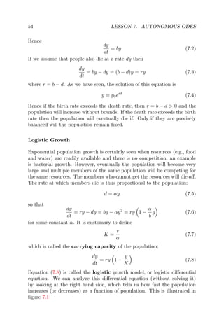 54 LESSON 7. AUTONOMOUS ODES
Hence
dy
dt
= by (7.2)
If we assume that people also die at a rate dy then
dy
dt
= by − dy = (b − d)y = ry (7.3)
where r = b − d. As we have seen, the solution of this equation is
y = y0ert
(7.4)
Hence if the birth rate exceeds the death rate, then r = b − d > 0 and the
population will increase without bounds. If the death rate exceeds the birth
rate then the population will eventually die if. Only if they are precisely
balanced will the population remain ﬁxed.
Logistic Growth
Exponential population growth is certainly seen when resources (e.g., food
and water) are readily available and there is no competition; an example
is bacterial growth. However, eventually the population will become very
large and multiple members of the same population will be competing for
the same resources. The members who cannot get the resources will die oﬀ.
The rate at which members die is thus proportional to the population:
d = αy (7.5)
so that
dy
dt
= ry − dy = by − αy2
= ry 1 −
α
b
y (7.6)
for some constant α. It is customary to deﬁne
K =
r
α
(7.7)
which is called the carrying capacity of the population:
dy
dt
= ry 1 −
y
K
(7.8)
Equation (7.8) is called the logistic growth model, or logistic diﬀerential
equation. We can analyze this diﬀerential equation (without solving it)
by looking at the right hand side, which tells us how fast the population
increases (or decreases) as a function of population. This is illustrated in
ﬁgure 7.1
 