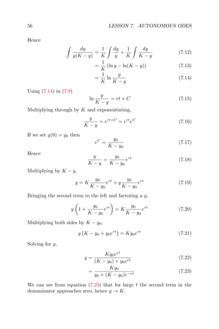 56 LESSON 7. AUTONOMOUS ODES
Hence
dy
y(K − y)
=
1
K
dy
y
+
1
K
dy
K − y
(7.12)
=
1
K
(ln y − ln(K − y)) (7.13)
=
1
K
ln
y
K − y
(7.14)
Using (7.14) in (7.9)
ln
y
K − y
= rt + C (7.15)
Multiplying through by K and exponentiating,
y
K − y
= ert+C
= ert
eC
(7.16)
If we set y(0) = y0 then
eC
=
y0
K − y0
(7.17)
Hence
y
K − y
=
y0
K − y0
ert
(7.18)
Multiplying by K − y,
y = K
y0
K − y0
ert
+ y
y0
K − y0
ert
(7.19)
Bringing the second term to the left and factoring a y,
y 1 +
y0
K − y0
ert
= K
y0
K − y0
ert
(7.20)
Multiplying both sides by K − y0,
y K − y0 + y0ert
= Ky0ert
(7.21)
Solving for y,
y =
Ky0ert
(K − y0) + y0ert
(7.22)
=
Ky0
y0 + (K − y0)e−rt
(7.23)
We can see from equation (7.23) that for large t the second term in the
denominator approaches zero, hence y → K.
 
