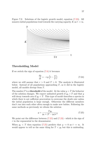 57
Figure 7.2: Solutions of the logistic growth model, equation (7.23). All
nonzero initial populations tend towards the carrying capacity K as t → ∞.
1/r
t
K
y
Thresholding Model
If we switch the sign of equation (7.8) it becomes
dy
dt
= −ry 1 −
y
T
(7.24)
where we still assume that r > 0 and T > 0. The analysis is illustrated
below. Instead of all populations approaching T, as it did in the logistic
model, all models diverge from T.
The number T is a threshold of the model. At the value y = T the behavior
of the solution changes. We expect unlimited growth if y0 > T and that y
will decay towards zero if y0 < T. This type of model describes a species in
which there is not suﬃcient procreation to overcome the death rate unless
the initial population is large enough. Otherwise the diﬀerent members
don’t run into each other often enough to make new babies. Following the
same methods as previously we obtain the solution
y =
Ty0
y0 + (T − y0)ert
(7.25)
We point out the diﬀerence between (7.25) and (7.23) - which is the sign of
r in the exponential in the denominator.
When y0 < T then equation (7.25) predicts that y → 0 as t → ∞. It
would appear to tell us the same thing for T < y0 but this is misleading.
 