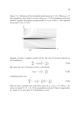 59
Figure 7.4: Solutions of the threshold model given by (7.25). When y0 < T
the population slow decays to zero; when y0 > T the population increases
without bounds, increasing asymptotically to ∞ at a time t∗
that depends
on y0 and T (eq. (7.27)).
1/r
t
T
y
Suppose we have a logistic model, but let the rate of increase depend on
the population:
dy
dt
= r(y)y 1 −
y
K
(7.28)
We want the rate of increase to have a threshold,
r(y) = −r 1 −
y
T
(7.29)
combining these two
dy
dt
= −ry 1 −
y
T
1 −
y
K
(7.30)
Now we have a growth rate with three zeros at y = 0, y = T, and y = K,
where we want 0 < T < K. If the population exceeds T then it approaches
K, while if it is less than T it diminishes to zero.
 