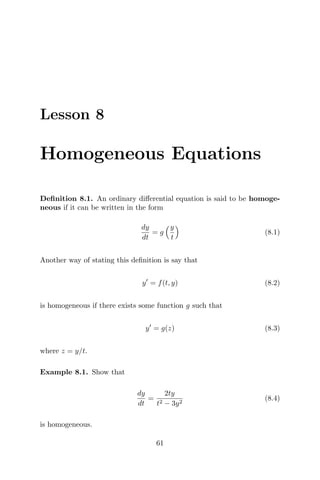 Lesson 8
Homogeneous Equations
Deﬁnition 8.1. An ordinary diﬀerential equation is said to be homoge-
neous if it can be written in the form
dy
dt
= g
y
t
(8.1)
Another way of stating this deﬁnition is say that
y = f(t, y) (8.2)
is homogeneous if there exists some function g such that
y = g(z) (8.3)
where z = y/t.
Example 8.1. Show that
dy
dt
=
2ty
t2 − 3y2
(8.4)
is homogeneous.
61
 
