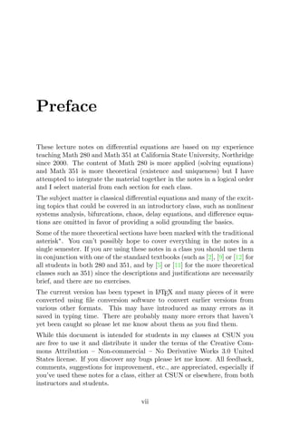Preface
These lecture notes on diﬀerential equations are based on my experience
teaching Math 280 and Math 351 at California State University, Northridge
since 2000. The content of Math 280 is more applied (solving equations)
and Math 351 is more theoretical (existence and uniqueness) but I have
attempted to integrate the material together in the notes in a logical order
and I select material from each section for each class.
The subject matter is classical diﬀerential equations and many of the excit-
ing topics that could be covered in an introductory class, such as nonlinear
systems analysis, bifurcations, chaos, delay equations, and diﬀerence equa-
tions are omitted in favor of providing a solid grounding the basics.
Some of the more theoretical sections have been marked with the traditional
asterisk∗
. You can’t possibly hope to cover everything in the notes in a
single semester. If you are using these notes in a class you should use them
in conjunction with one of the standard textbooks (such as [2], [9] or [12] for
all students in both 280 and 351, and by [5] or [11] for the more theoretical
classes such as 351) since the descriptions and justiﬁcations are necessarily
brief, and there are no exercises.
The current version has been typeset in LATEX and many pieces of it were
converted using ﬁle conversion software to convert earlier versions from
various other formats. This may have introduced as many errors as it
saved in typing time. There are probably many more errors that haven’t
yet been caught so please let me know about them as you ﬁnd them.
While this document is intended for students in my classes at CSUN you
are free to use it and distribute it under the terms of the Creative Com-
mons Attribution – Non-commercial – No Derivative Works 3.0 United
States license. If you discover any bugs please let me know. All feedback,
comments, suggestions for improvement, etc., are appreciated, especially if
you’ve used these notes for a class, either at CSUN or elsewhere, from both
instructors and students.
vii
 