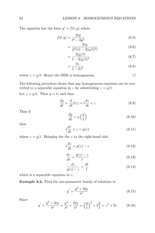 62 LESSON 8. HOMOGENEOUS EQUATIONS
The equation has the form y = f(t, y) where
f(t, y) =
2ty
t2 − 3y2
(8.5)
=
2ty
(t2)(1 − 3(y/t)2)
(8.6)
=
2(y/t)
1 − 3(y/t)2
(8.7)
=
2z
1 − 3z2
(8.8)
where z = y/t. Hence the ODE is homogeneous.
The following procedure shows that any homogeneous equation can be con-
verted to a separable equation in z by substituting z = y/t.
Let z = y/t. Then y = tz and thus
dy
dt
=
d
dt
(tz) = t
dz
dt
+ z (8.9)
Thus if
dy
dt
= g
y
t
(8.10)
then
t
dz
dt
+ z = g(z) (8.11)
where z = y/t. Bringing the the z to the right-hand side,
t
dz
dt
= g(z) − z (8.12)
dz
dt
=
g(z) − z
t
(8.13)
dz
g(z) − z
=
dt
t
(8.14)
which is a separable equation in z.
Example 8.2. Find the one-parameter family of solutions to
y =
y2
+ 2ty
t2
(8.15)
Since
y =
y2
+ 2ty
t2
=
y2
t2
+
2ty
t2
=
y
t
2
+ 2
y
t
= z2
+ 2z (8.16)
 