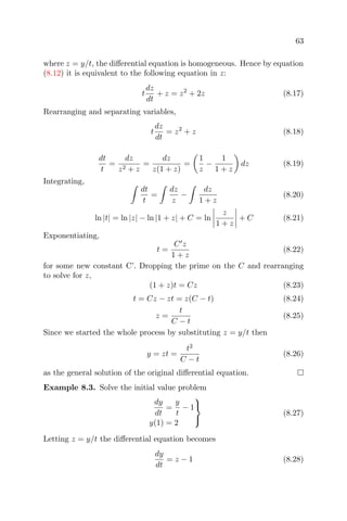 63
where z = y/t, the diﬀerential equation is homogeneous. Hence by equation
(8.12) it is equivalent to the following equation in z:
t
dz
dt
+ z = z2
+ 2z (8.17)
Rearranging and separating variables,
t
dz
dt
= z2
+ z (8.18)
dt
t
=
dz
z2 + z
=
dz
z(1 + z)
=
1
z
−
1
1 + z
dz (8.19)
Integrating,
dt
t
=
dz
z
−
dz
1 + z
(8.20)
ln |t| = ln |z| − ln |1 + z| + C = ln
z
1 + z
+ C (8.21)
Exponentiating,
t =
C z
1 + z
(8.22)
for some new constant C’. Dropping the prime on the C and rearranging
to solve for z,
(1 + z)t = Cz (8.23)
t = Cz − zt = z(C − t) (8.24)
z =
t
C − t
(8.25)
Since we started the whole process by substituting z = y/t then
y = zt =
t2
C − t
(8.26)
as the general solution of the original diﬀerential equation.
Example 8.3. Solve the initial value problem
dy
dt
=
y
t
− 1
y(1) = 2



(8.27)
Letting z = y/t the diﬀerential equation becomes
dy
dt
= z − 1 (8.28)
 