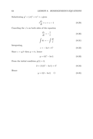 64 LESSON 8. HOMOGENEOUS EQUATIONS
Substituting y = (zt) = tz + z gives
t
dz
dt
+ z = z − 1 (8.29)
Canceling the z’s on both sides of the equation
dz
dt
= −
1
t
(8.30)
dz = −
dt
t
(8.31)
Integrating,
z = − ln t + C (8.32)
Since z = y/t then y = tz, hence
y = t(C − ln t) (8.33)
From the initial condition y(1) = 2,
2 = (1)(C − ln 1) = C (8.34)
Hence
y = t(2 − ln t) (8.35)
 