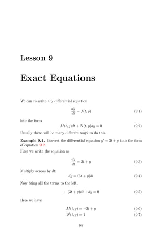 Lesson 9
Exact Equations
We can re-write any diﬀerential equation
dy
dt
= f(t, y) (9.1)
into the form
M(t, y)dt + N(t, y)dy = 0 (9.2)
Usually there will be many diﬀerent ways to do this.
Example 9.1. Convert the diﬀerential equation y = 3t + y into the form
of equation 9.2.
First we write the equation as
dy
dt
= 3t + y (9.3)
Multiply across by dt:
dy = (3t + y)dt (9.4)
Now bring all the terms to the left,
− (3t + y)dt + dy = 0 (9.5)
Here we have
M(t, y) = −3t + y (9.6)
N(t, y) = 1 (9.7)
65
 