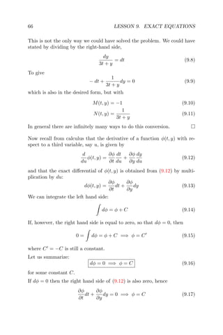 66 LESSON 9. EXACT EQUATIONS
This is not the only way we could have solved the problem. We could have
stated by dividing by the right-hand side,
dy
3t + y
= dt (9.8)
To give
− dt +
1
3t + y
dy = 0 (9.9)
which is also in the desired form, but with
M(t, y) = −1 (9.10)
N(t, y) =
1
3t + y
(9.11)
In general there are inﬁnitely many ways to do this conversion.
Now recall from calculus that the derivative of a function φ(t, y) with re-
spect to a third variable, say u, is given by
d
du
φ(t, y) =
∂φ
∂t
dt
du
+
∂φ
∂y
dy
du
(9.12)
and that the exact diﬀerential of φ(t, y) is obtained from (9.12) by multi-
plication by du:
dφ(t, y) =
∂φ
∂t
dt +
∂φ
∂y
dy (9.13)
We can integrate the left hand side:
dφ = φ + C (9.14)
If, however, the right hand side is equal to zero, so that dφ = 0, then
0 = dφ = φ + C =⇒ φ = C (9.15)
where C = −C is still a constant.
Let us summarize:
dφ = 0 =⇒ φ = C (9.16)
for some constant C.
If dφ = 0 then the right hand side of (9.12) is also zero, hence
∂φ
∂t
dt +
∂φ
∂y
dy = 0 =⇒ φ = C (9.17)
 