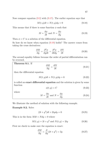67
Now compare equation (9.2) with (9.17). The earlier equation says that
M(t, y)dt + N(t, y)dy = 0 (9.18)
This means that if there is some function φ such that
M =
∂φ
∂t
and N =
∂φ
∂y
(9.19)
Then φ = C is a solution of the diﬀerential equation.
So how do we know when equation (9.19) holds? The answer comes from
taking the cross derivatives:
∂M
∂y
=
∂2
φ
∂y∂t
=
∂2
φ
∂t∂y
=
∂N
∂t
(9.20)
The second equality follows because the order of partial diﬀerentiation can
be reversed.
Theorem 9.1. If
∂M
∂y
=
∂N
∂t
(9.21)
then the diﬀerential equation
M(t, y)dt + N(t, y)dy = 0 (9.22)
is called an exact diﬀerential equation and the solution is given by some
function
φ(t, y) = C (9.23)
where
M =
∂φ
∂t
and N =
∂φ
∂y
(9.24)
We illustrate the method of solution with the following example.
Example 9.2. Solve
(2t + y2
)dt + 2tydy = 0 (9.25)
This is in the form Mdt + Ndy = 0 where
M(t, y) = 2t + y2
and N(t, y) = 2ty (9.26)
First we check to make sure the equation is exact:
∂M
∂y
=
∂
∂y
(2t + y2
) = 2y (9.27)
 