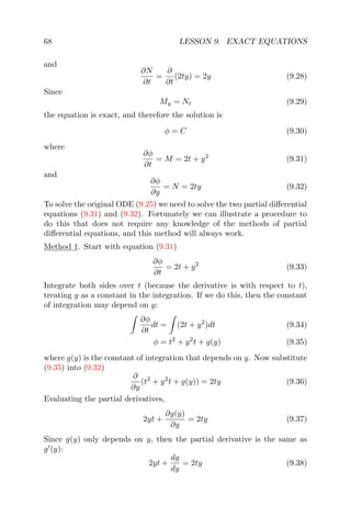 68 LESSON 9. EXACT EQUATIONS
and
∂N
∂t
=
∂
∂t
(2ty) = 2y (9.28)
Since
My = Nt (9.29)
the equation is exact, and therefore the solution is
φ = C (9.30)
where
∂φ
∂t
= M = 2t + y2
(9.31)
and
∂φ
∂y
= N = 2ty (9.32)
To solve the original ODE (9.25) we need to solve the two partial diﬀerential
equations (9.31) and (9.32). Fortunately we can illustrate a procedure to
do this that does not require any knowledge of the methods of partial
diﬀerential equations, and this method will always work.
Method 1. Start with equation (9.31)
∂φ
∂t
= 2t + y2
(9.33)
Integrate both sides over t (because the derivative is with respect to t),
treating y as a constant in the integration. If we do this, then the constant
of integration may depend on y:
∂φ
∂t
dt = (2t + y2
)dt (9.34)
φ = t2
+ y2
t + g(y) (9.35)
where g(y) is the constant of integration that depends on y. Now substitute
(9.35) into (9.32)
∂
∂y
(t2
+ y2
t + g(y)) = 2ty (9.36)
Evaluating the partial derivatives,
2yt +
∂g(y)
∂y
= 2ty (9.37)
Since g(y) only depends on y, then the partial derivative is the same as
g (y):
2yt +
dg
dy
= 2ty (9.38)
 