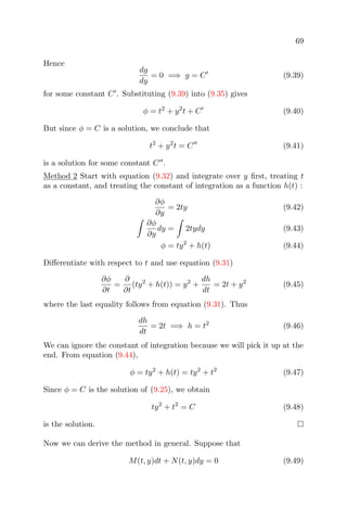 69
Hence
dg
dy
= 0 =⇒ g = C (9.39)
for some constant C . Substituting (9.39) into (9.35) gives
φ = t2
+ y2
t + C (9.40)
But since φ = C is a solution, we conclude that
t2
+ y2
t = C (9.41)
is a solution for some constant C .
Method 2 Start with equation (9.32) and integrate over y ﬁrst, treating t
as a constant, and treating the constant of integration as a function h(t) :
∂φ
∂y
= 2ty (9.42)
∂φ
∂y
dy = 2tydy (9.43)
φ = ty2
+ h(t) (9.44)
Diﬀerentiate with respect to t and use equation (9.31)
∂φ
∂t
=
∂
∂t
(ty2
+ h(t)) = y2
+
dh
dt
= 2t + y2
(9.45)
where the last equality follows from equation (9.31). Thus
dh
dt
= 2t =⇒ h = t2
(9.46)
We can ignore the constant of integration because we will pick it up at the
end. From equation (9.44),
φ = ty2
+ h(t) = ty2
+ t2
(9.47)
Since φ = C is the solution of (9.25), we obtain
ty2
+ t2
= C (9.48)
is the solution.
Now we can derive the method in general. Suppose that
M(t, y)dt + N(t, y)dy = 0 (9.49)
 