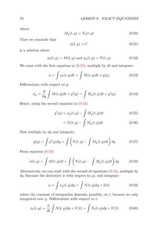 70 LESSON 9. EXACT EQUATIONS
where
My(t, y) = Nt(t, y) (9.50)
Then we conclude that
φ(t, y) = C (9.51)
is a solution where
φt(t, y) = M(t, y) and φy(t, y) = N(t, y) (9.52)
We start with the ﬁrst equation in (9.52), multiply by dt and integrate:
φ = φt(t, y)dt = M(t, y)dt + g(y) (9.53)
Diﬀerentiate with respect to y:
φy =
∂
∂y
M(t, y)dt + g (y) = My(t, y)dt + g (y) (9.54)
Hence, using the second equation in (9.52)
g (y) = φy(t, y) − My(t, y)dt (9.55)
= N(t, y) − My(t, y)dt (9.56)
Now multiply by dy and integrate:
g(y) = g (y)dy = N(t, y) − My(t, y)dt dy (9.57)
From equation (9.53)
φ(t, y) = M(t, y)dt + N(t, y) − My(t, y)dt dy (9.58)
Alternatively, we can start with the second of equations (9.52), multiply by
dy (because the derivative is with respect to y), and integrate:
φ = φy(t, y)dy = N(t, y)dy + h(t) (9.59)
where the constant of integration depends, possibly, on t, because we only
integrated over y. Diﬀerentiate with respect to t:
φt(t, y) =
∂
∂t
N(t, y)dy + h (t) = Nt(t, y)dy + h (t) (9.60)
 